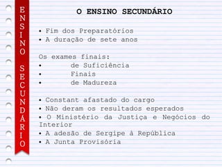E              O ENSINO SECUNDÁRIO
N
S   ●   Fim dos Preparatórios
I   ●   A duração de sete anos
N
O
    Os exames finais:
    ●       de Suficiência
S
E
    ●       Finais
C
    ●       de Madureza
U
N   ● Constant afastado do cargo
    ● Não deram os resultados esperados
D
Á   ● O Ministério da Justiça e Negócios do
R   Interior
    ● A adesão de Sergipe à República
I
    ● A Junta Provisória
O
 