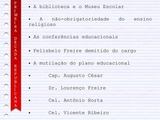 P
R   ●   A biblioteca e o Museu Escolar
I
M
E   ●   A   não-obrigatoriedade        do   ensino
I
R
    religioso
A

D
    ●   As conferências educacionais
É
C
A   ●   Felisbelo Freire demitido do cargo
D
A
    ●   A mutilação do plano educacional
R
E
P
U
    ●       Cap. Augusto César
B
L
I
    ●       Dr. Lourenço Freire
C
A
N   ●       Cel. Antônio Horta
A
    ●       Cel. Vicente Ribeiro
 