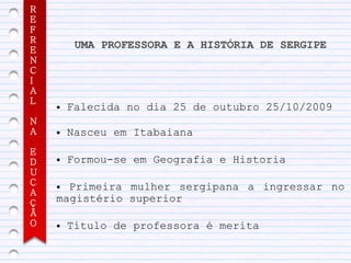 R
E
F
R
E
         UMA PROFESSORA E A HISTÓRIA DE SERGIPE
N
C
I
A
L
    ●   Falecida no dia 25 de outubro 25/10/2009
N
A   ●   Nasceu em Itabaiana
E
D   ●   Formou-se em Geografia e Historia
U
C   ● Primeira mulher sergipana a ingressar no
A
Ç   magistério superior
Ã
O   ●   Título de professora é merita
 