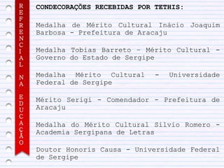 R   CONDECORAÇÕES RECEBIDAS POR TETHIS:
E
F
R   Medalha de Mérito Cultural Inácio Joaquim
E   Barbosa - Prefeitura de Aracaju
N
C
I   Medalha Tobias Barreto – Mérito Cultural -
A   Governo do Estado de Sergipe
L

N   Medalha Mérito Cultural     -   Universidade
A   Federal de Sergipe

E
    Mérito Serigi - Comendador - Prefeitura de
D
U   Aracaju
C
A   Medalha do Mérito Cultural Silvio Romero -
Ç   Academia Sergipana de Letras
Ã
O
    Doutor Honoris Causa - Universidade Federal
    de Sergipe
 