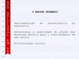 A
T
O
                O ENSINO PRIMÁRIO
A
D
I
C
I   Regulamentação   da     aposentadoria   do
O   magistério
N
A   Determinava a quantidade de alunos que
L   deveriam existir para o funcionamento de
    uma escola
E
M   Uniformização escolar

S
E
 