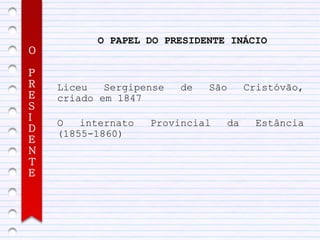 O PAPEL DO PRESIDENTE INÁCIO
O

P
R   Liceu   Sergipense   de   São     Cristóvão,
E   criado em 1847
S
I
    O   internato   Provincial   da     Estância
D
    (1855-1860)
E
N
T
E
 