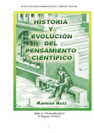 HISTORIA Y EVOLUCION DEL PENSAMIENTO CIENTIFICO ** RAMON RUIZ**, MEXICO 2006.




                 ISBN-13: 978-84-690-6369-9
                    Nº Registro: 07/44311


                                     1