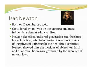 Isac	
  Newton	
  	
  	
  	
  	
  	
  	
  	
  
  Born	
  on	
  December	
  25,	
  1962.	
  
  Considered	
  by	
  many	
  to	
  be	
  the	
  greatest	
  and	
  most	
  
   inﬂuential	
  scientist	
  who	
  ever	
  lived.	
  
  Newton	
  described	
  universal	
  gravitation	
  and	
  the	
  three	
  
   laws	
  of	
  motion,	
  which	
  dominated	
  the	
  scientiﬁc	
  view	
  
   of	
  the	
  physical	
  universe	
  for	
  the	
  next	
  three	
  centuries.	
  
   Newton	
  showed	
  that	
  the	
  motions	
  of	
  objects	
  on	
  Earth	
  
   and	
  of	
  celestial	
  bodies	
  are	
  governed	
  by	
  the	
  same	
  set	
  of	
  
   natural	
  laws.	
  
 