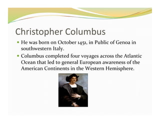 Christopher	
  Columbus	
  
  He	
  was	
  born	
  on	
  October	
  1451,	
  in	
  Public	
  of	
  Genoa	
  in	
  
   southwestern	
  Italy.	
  
  Columbus	
  completed	
  four	
  voyages	
  across	
  the	
  Atlantic	
  
   Ocean	
  that	
  led	
  to	
  general	
  European	
  awareness	
  of	
  the	
  
   American	
  Continents	
  in	
  the	
  Western	
  Hemisphere.	
  	
  
 