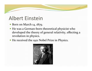 Albert	
  Einstein	
  	
  
  Born	
  on	
  March	
  14,	
  1879.	
  
  He	
  was	
  a	
  German-­‐born	
  theoretical	
  physicist	
  who	
  
   developed	
  the	
  theory	
  of	
  general	
  relativity,	
  eﬀecting	
  a	
  
   revolution	
  in	
  physics.	
  
  He	
  received	
  the	
  1921	
  Nobel	
  Prize	
  in	
  Physics.	
  
 