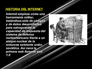 HISTORIA DEL   INTERNET Internet empieza como una herramienta militar, tratándose sólo de códigos y de datos desarrollados para salvaguardar la capacidad de respuesta del sistema de defensa norteamericano frente a un ataque nuclear de la entonces existente unión soviética. Así nace la primera web llamada web 1.0 
