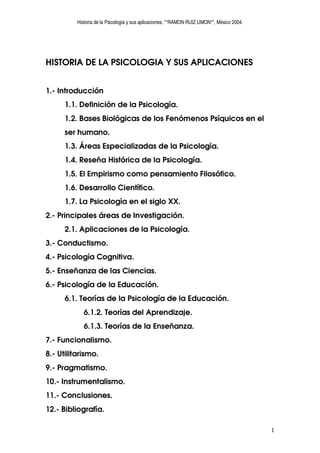 Historia de la Psicología y sus aplicaciones, **RAMON RUIZ LIMON**, México 2004.




HISTORIA DE LA PSICOLOGIA Y SUS APLICACIONES


1.- Introducción
      1.1. Definición de la Psicología.
      1.2. Bases Biológicas de los Fenómenos Psíquicos en el
      ser humano.
      1.3. Áreas Especializadas de la Psicología.
      1.4. Reseña Histórica de la Psicología.
      1.5. El Empirismo como pensamiento Filosófico.
      1.6. Desarrollo Científico.
      1.7. La Psicología en el siglo XX.
2.- Principales áreas de Investigación.
      2.1. Aplicaciones de la Psicología.
3.- Conductismo.
4.- Psicología Cognitiva.
5.- Enseñanza de las Ciencias.
6.- Psicología de la Educación.
      6.1. Teorías de la Psicología de la Educación.
             6.1.2. Teorías del Aprendizaje.
             6.1.3. Teorías de la Enseñanza.
7.- Funcionalismo.
8.- Utilitarismo.
9.- Pragmatismo.
10.- Instrumentalismo.
11.- Conclusiones.
12.- Bibliografía.

                                                                                             1
 