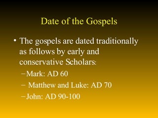 Date of the Gospels The gospels are dated traditionally as follows by early and conservative Scholars :  Mark: AD 60  Matthew and Luke: AD 70  John: AD 90-100  