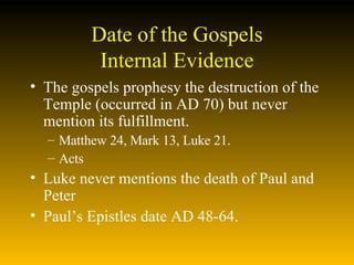 Date of the Gospels Internal Evidence The gospels prophesy the destruction of the Temple (occurred in AD 70) but never mention its fulfillment. Matthew 24, Mark 13, Luke 21. Acts Luke never mentions the death of Paul and Peter Paul’s Epistles date AD 48-64.  