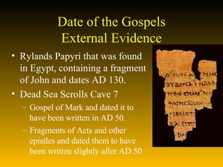 Date of the Gospels External Evidence Rylands Papyri that was found in Egypt, containing a fragment of John and dates AD 130.  Dead Sea Scrolls Cave 7  Gospel of Mark and dated it to have been written in AD 50.  Fragments of Acts and other epistles and dated them to have been written slightly after AD 50  