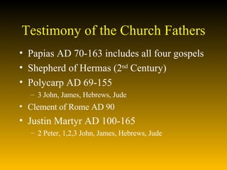 Testimony of the Church Fathers Papias AD 70-163 includes all four gospels  Shepherd of Hermas (2 nd  Century)  Polycarp AD 69-155  3 John, James, Hebrews, Jude Clement of Rome AD 90 Justin Martyr AD 100-165 2 Peter, 1,2,3 John, James, Hebrews, Jude 