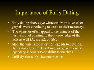 Importance of Early Dating Early dating shows eye witnesses were alive when gospels were circulating to attest to their accuracy.  The Apostles often appeal to the witness of the hostile crowd pointing to their knowledge of the facts as well (Acts 2:22, 26:26).  Also, the time is too short for legends to develop.  Historians agree it takes about two generations for legendary accounts to establish themselves.  Unlikely that a “Q” document exists 