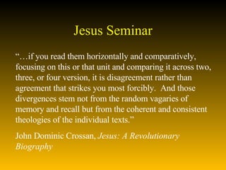 Jesus Seminar “… if you read them horizontally and comparatively, focusing on this or that unit and comparing it across two, three, or four version, it is disagreement rather than agreement that strikes you most forcibly.  And those divergences stem not from the random vagaries of memory and recall but from the coherent and consistent theologies of the individual texts.”  John Dominic Crossan,  Jesus: A Revolutionary Biography 
