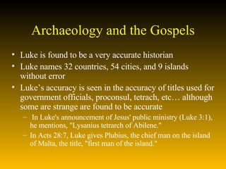 Archaeology and the Gospels Luke is found to be a very accurate historian Luke names 32 countries, 54 cities, and 9 islands without error  Luke’s accuracy is seen in the accuracy of titles used for government officials, proconsul, tetrach, etc… although some are strange are found to be accurate In Luke's announcement of Jesus' public ministry (Luke 3:1), he mentions, "Lysanius tetrarch of Abilene."  In Acts 28:7, Luke gives Plubius, the chief man on the island of Malta, the title, "first man of the island."  
