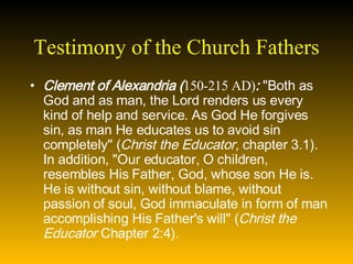 Testimony of the Church Fathers Clement of Alexandria ( 150-215 AD) :  "Both as God and as man, the Lord renders us every kind of help and service. As God He forgives sin, as man He educates us to avoid sin completely" ( Christ the Educator,  chapter 3.1). In addition, "Our educator, O children, resembles His Father, God, whose son He is. He is without sin, without blame, without passion of soul, God immaculate in form of man accomplishing His Father's will" ( Christ the Educator  Chapter 2:4).   
