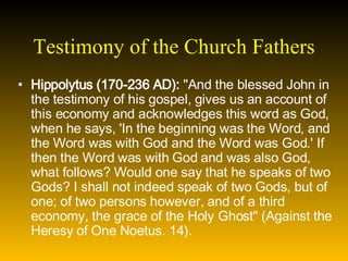 Testimony of the Church Fathers Hippolytus (170-236 AD):  "And the blessed John in the testimony of his gospel, gives us an account of this economy and acknowledges this word as God, when he says, 'In the beginning was the Word, and the Word was with God and the Word was God.' If then the Word was with God and was also God, what follows? Would one say that he speaks of two Gods? I shall not indeed speak of two Gods, but of one; of two persons however, and of a third economy, the grace of the Holy Ghost" (Against the Heresy of One Noetus. 14). 