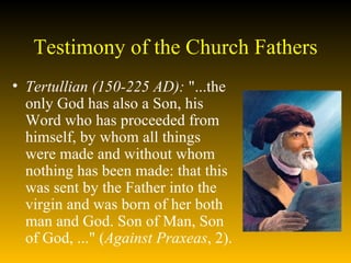 Testimony of the Church Fathers Tertullian (150-225 AD):  "...the only God has also a Son, his Word who has proceeded from himself, by whom all things were made and without whom nothing has been made: that this was sent by the Father into the virgin and was born of her both man and God. Son of Man, Son of God, ..." ( Against Praxeas , 2). 