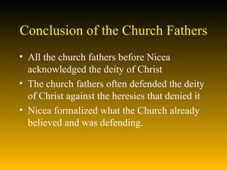 Conclusion of the Church Fathers All the church fathers before Nicea acknowledged the deity of Christ The church fathers often defended the deity of Christ against the heresies that denied it Nicea formalized what the Church already believed and was defending. 
