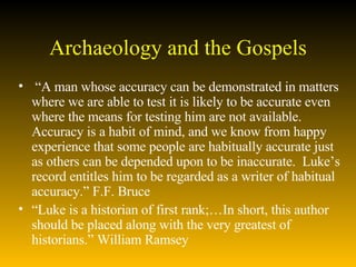 Archaeology and the Gospels “ A man whose accuracy can be demonstrated in matters where we are able to test it is likely to be accurate even where the means for testing him are not available.  Accuracy is a habit of mind, and we know from happy experience that some people are habitually accurate just as others can be depended upon to be inaccurate.  Luke’s record entitles him to be regarded as a writer of habitual accuracy.” F.F. Bruce “ Luke is a historian of first rank;…In short, this author should be placed along with the very greatest of historians.” William Ramsey  