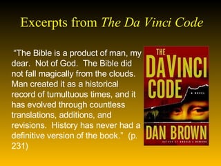 Excerpts from  The Da Vinci Code   “ The Bible is a product of man, my dear.  Not of God.  The Bible did not fall magically from the clouds.  Man created it as a historical record of tumultuous times, and it has evolved through countless translations, additions, and revisions.  History has never had a definitive version of the book.”  (p. 231) 