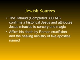 Jewish Sources The Talmud (Completed 300 AD) confirms a historical Jesus and attributes Jesus miracles to sorcery and magic Affirm his death by Roman crucifixion and the healing ministry of five apostles named 