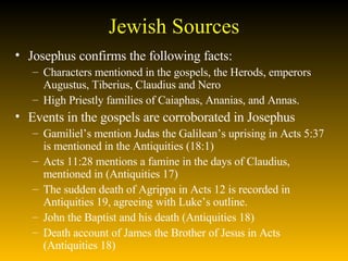 Jewish Sources Josephus confirms the following facts:  Characters mentioned in the gospels, the Herods, emperors Augustus, Tiberius, Claudius and Nero High Priestly families of Caiaphas, Ananias, and Annas.  Events in the gospels are corroborated in Josephus Gamiliel’s mention Judas the Galilean’s uprising in Acts 5:37 is mentioned in the Antiquities (18:1) Acts 11:28 mentions a famine in the days of Claudius, mentioned in (Antiquities 17) The sudden death of Agrippa in Acts 12 is recorded in Antiquities 19, agreeing with Luke’s outline. John the Baptist and his death (Antiquities 18) Death account of James the Brother of Jesus in Acts (Antiquities 18)  