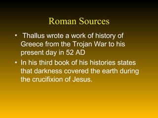 Roman Sources Thallus wrote a work of history of Greece from the Trojan War to his present day in 52 AD In his third book of his histories states that darkness covered the earth during the crucifixion of Jesus.  
