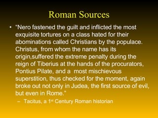 Roman Sources “ Nero fastened the guilt and inflicted the most exquisite tortures on a class hated for their abominations called Christians by the populace.  Christus, from whom the name has its origin,suffered the extreme penalty during the reign of Tiberius at the hands of the procurators, Pontius Pilate, and a  most mischievous superstition, thus checked for the moment, again broke out not only in Judea, the first source of evil, but even in Rome.”  Tacitus, a 1 st  Century Roman historian 