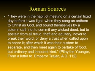 Roman Sources “ They were in the habit of meeting on a certain fixed day before it was light, when they sang an anthem to Christ as God, and bound themselves by a solemn oath not to commit any wicked deed, but to abstain from all fraud, theft and adultery, never to break their word, or deny a trust when called upon to honor it; after which it was their custom to separate, and then meet again to partake of food, but ordinary and innocent kind.” (Pliny the Younger, From a letter to  Emperor Trajan, A.D. 112) 
