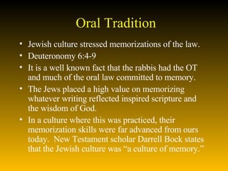 Oral Tradition Jewish culture stressed memorizations of the law. Deuteronomy 6:4-9  It is a well known fact that the rabbis had the OT and much of the oral law committed to memory.  The Jews placed a high value on memorizing whatever writing reflected inspired scripture and the wisdom of God.  In a culture where this was practiced, their memorization skills were far advanced from ours today.  New Testament scholar Darrell Bock states that the Jewish culture was “a culture of memory.” 