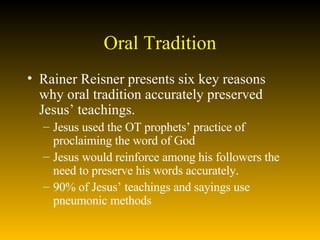 Oral Tradition Rainer Reisner presents six key reasons why oral tradition accurately preserved Jesus’ teachings. Jesus used the OT prophets’ practice of proclaiming the word of God Jesus would reinforce among his followers the need to preserve his words accurately.  90% of Jesus’ teachings and sayings use pneumonic methods 