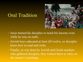 Oral Tradition Jesus trained his disciples to teach his lessons even while he was on earth.  Jewish boys educated at least till twelve, so disciples knew how to read and write.  Finally, as was done by Jewish and Greek teachers who gathered disciples, they trained them to carry on the master’s teachings.  