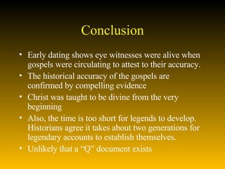 Conclusion Early dating shows eye witnesses were alive when gospels were circulating to attest to their accuracy.  The historical accuracy of the gospels are confirmed by compelling evidence Christ was taught to be divine from the very beginning Also, the time is too short for legends to develop.  Historians agree it takes about two generations for legendary accounts to establish themselves.  Unlikely that a “Q” document exists 