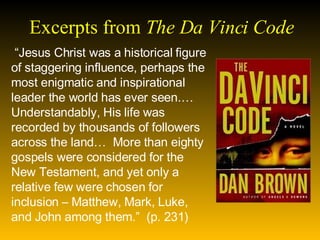 Excerpts from  The Da Vinci Code  “ Jesus Christ was a historical figure of staggering influence, perhaps the most enigmatic and inspirational leader the world has ever seen.…Understandably, His life was recorded by thousands of followers across the land…  More than eighty gospels were considered for the New Testament, and yet only a relative few were chosen for inclusion – Matthew, Mark, Luke, and John among them.”  (p. 231)  