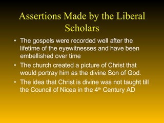 Assertions Made by the Liberal Scholars The gospels were recorded well after the lifetime of the eyewitnesses and have been embellished over time  The church created a picture of Christ that would portray him as the divine Son of God. The idea that Christ is divine was not taught till the Council of Nicea in the 4 th  Century AD  