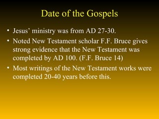 Date of the Gospels Jesus’ ministry was from AD 27-30. Noted New Testament scholar F.F. Bruce gives strong evidence that the New Testament was completed by AD 100. (F.F. Bruce 14)  Most writings of the New Testament works were completed 20-40 years before this.  