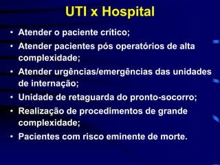 UTI x Hospital 
• Atender o paciente crítico; 
• Atender pacientes pós operatórios de alta 
complexidade; 
• Atender urgências/emergências das unidades 
de internação; 
• Unidade de retaguarda do pronto-socorro; 
• Realização de procedimentos de grande 
complexidade; 
• Pacientes com risco eminente de morte. 
 