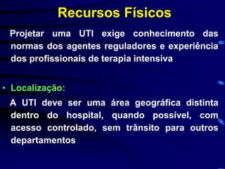 Recursos Físicos 
Projetar uma UTI exige conhecimento das 
normas dos agentes reguladores e experiência 
dos profissionais de terapia intensiva 
• Localização: 
A UTI deve ser uma área geográfica distinta 
dentro do hospital, quando possível, com 
acesso controlado, sem trânsito para outros 
departamentos 
 