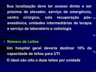 Sua localização deve ter acesso direto e ser 
próxima de elevador, serviço de emergência, 
centro cirúrgico, sala recuperação pós-anestésica, 
unidades intermediárias de terapia 
e serviço de laboratório e radiologia 
• Número de Leitos 
Um hospital geral deveria destinar 10% da 
capacidade de leitos para UTI 
O ideal são oito a doze leitos por unidade 
 