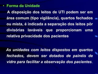 • Forma da Unidade 
A disposição dos leitos de UTI podem ser em 
área comum (tipo vigilância), quartos fechados 
ou mista, é indicada a separação dos leitos pôr 
divisórias laváveis que proporcionam uma 
relativa privacidade dos pacientes 
As unidades com leitos dispostos em quartos 
fechados, devem ser dotados de painéis de 
vidro para facilitar a observação dos pacientes. 
 