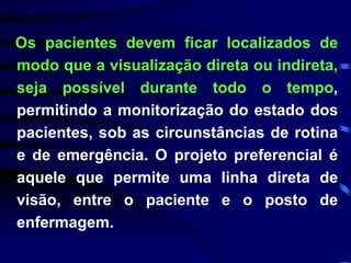 Os pacientes devem ficar localizados de 
modo que a visualização direta ou indireta, 
seja possível durante todo o tempo, 
permitindo a monitorização do estado dos 
pacientes, sob as circunstâncias de rotina 
e de emergência. O projeto preferencial é 
aquele que permite uma linha direta de 
visão, entre o paciente e o posto de 
enfermagem. 
 