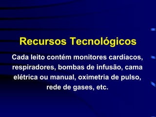 Recursos Tecnológicos 
Cada leito contém monitores cardíacos, 
respiradores, bombas de infusão, cama 
elétrica ou manual, oximetria de pulso, 
rede de gases, etc. 
 