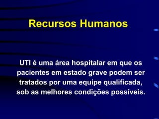 Recursos Humanos 
UTI é uma área hospitalar em que os 
pacientes em estado grave podem ser 
tratados por uma equipe qualificada, 
sob as melhores condições possíveis. 
 