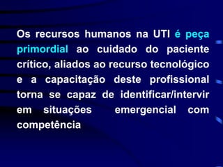 Os recursos humanos na UTI é peça 
primordial ao cuidado do paciente 
crítico, aliados ao recurso tecnológico 
e a capacitação deste profissional 
torna se capaz de identificar/intervir 
em situações emergencial com 
competência 
 