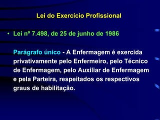 Lei do Exercício Profissional 
• Lei nº 7.498, de 25 de junho de 1986 
Parágrafo único - A Enfermagem é exercida 
privativamente pelo Enfermeiro, pelo Técnico 
de Enfermagem, pelo Auxiliar de Enfermagem 
e pela Parteira, respeitados os respectivos 
graus de habilitação. 
 