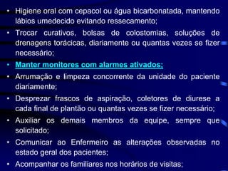 • Higiene oral com cepacol ou água bicarbonatada, mantendo 
lábios umedecido evitando ressecamento; 
• Trocar curativos, bolsas de colostomias, soluções de 
drenagens torácicas, diariamente ou quantas vezes se fizer 
necessário; 
• Manter monitores com alarmes ativados; 
• Arrumação e limpeza concorrente da unidade do paciente 
diariamente; 
• Desprezar frascos de aspiração, coletores de diurese a 
cada final de plantão ou quantas vezes se fizer necessário; 
• Auxiliar os demais membros da equipe, sempre que 
solicitado; 
• Comunicar ao Enfermeiro as alterações observadas no 
estado geral dos pacientes; 
• Acompanhar os familiares nos horários de visitas; 
 