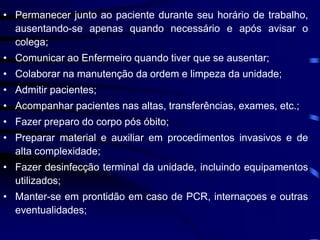 • Permanecer junto ao paciente durante seu horário de trabalho, 
ausentando-se apenas quando necessário e após avisar o 
colega; 
• Comunicar ao Enfermeiro quando tiver que se ausentar; 
• Colaborar na manutenção da ordem e limpeza da unidade; 
• Admitir pacientes; 
• Acompanhar pacientes nas altas, transferências, exames, etc.; 
• Fazer preparo do corpo pós óbito; 
• Preparar material e auxiliar em procedimentos invasivos e de 
alta complexidade; 
• Fazer desinfecção terminal da unidade, incluindo equipamentos 
utilizados; 
• Manter-se em prontidão em caso de PCR, internaçoes e outras 
eventualidades; 
 