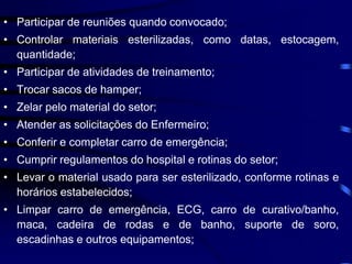 • Participar de reuniões quando convocado; 
• Controlar materiais esterilizadas, como datas, estocagem, 
quantidade; 
• Participar de atividades de treinamento; 
• Trocar sacos de hamper; 
• Zelar pelo material do setor; 
• Atender as solicitações do Enfermeiro; 
• Conferir e completar carro de emergência; 
• Cumprir regulamentos do hospital e rotinas do setor; 
• Levar o material usado para ser esterilizado, conforme rotinas e 
horários estabelecidos; 
• Limpar carro de emergência, ECG, carro de curativo/banho, 
maca, cadeira de rodas e de banho, suporte de soro, 
escadinhas e outros equipamentos; 
 
