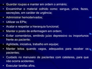 • Guardar roupas e manter em ordem o armário; 
• Encaminhar o material colhido como: sangue, urina, fezes, 
secreções, em caráter de urgência; 
• Administrar hemoderivados; 
• Utilizar os EPIs; 
• Acatar e respeitar a hierarquia funcional; 
• Manter o posto de enfermagem em ordem; 
• Evitar comentários, emitindo juízo depressivo ou inoportunos 
frente ao paciente; 
• Agilidade, iniciativa, trabalho em equipe; 
• Manter leitos quando vagos, adequados para receber os 
pacientes; 
• Cuidado no manuseio de pacientes com cateteres, para que 
não ocorra acidentes; 
• Executar tarefas afins. 
 